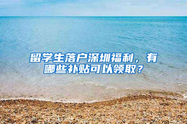 留学生落户深圳福利，有哪些补贴可以领取？