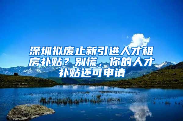 深圳拟废止新引进人才租房补贴？别慌，你的人才补贴还可申请