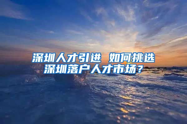 深圳人才引进 如何挑选深圳落户人才市场？