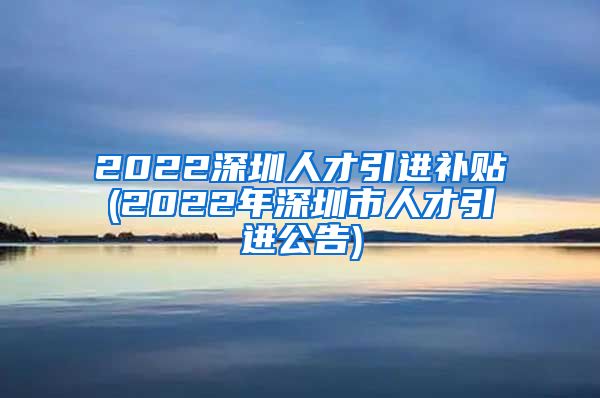 2022深圳人才引进补贴(2022年深圳市人才引进公告)