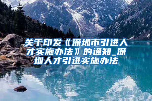 关于印发《深圳市引进人才实施办法》的通知_深圳人才引进实施办法