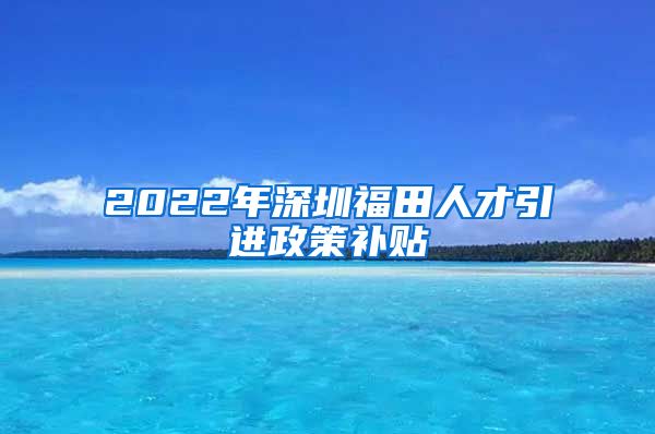 2022年深圳福田人才引进政策补贴