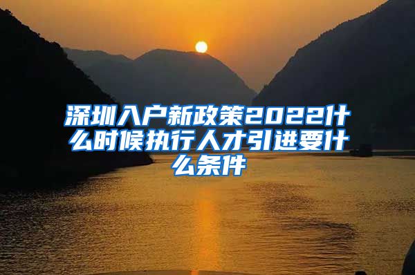 深圳入户新政策2022什么时候执行人才引进要什么条件