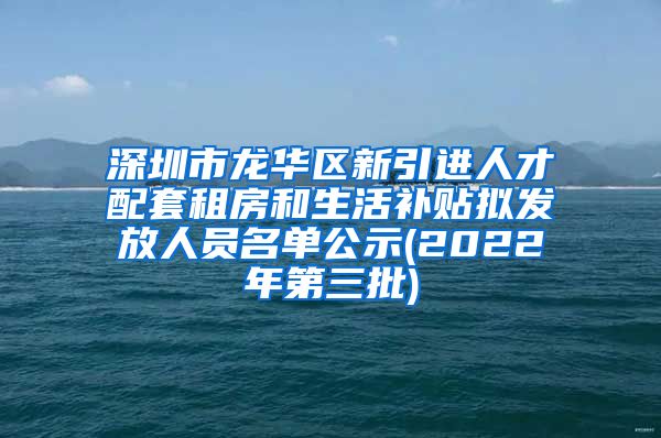 深圳市龙华区新引进人才配套租房和生活补贴拟发放人员名单公示(2022年第三批)