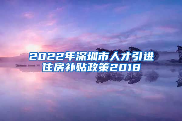 2022年深圳市人才引进住房补贴政策2018