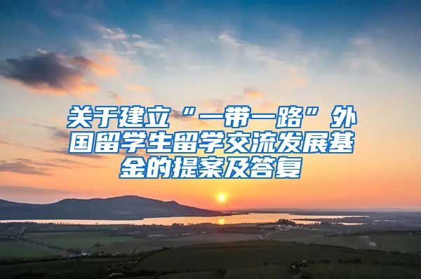 关于建立“一带一路”外国留学生留学交流发展基金的提案及答复