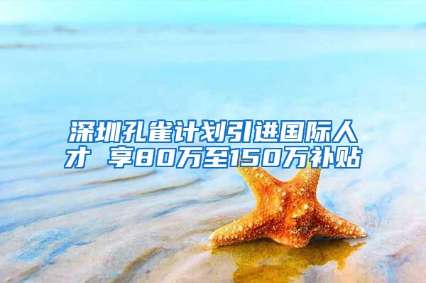 深圳孔雀计划引进国际人才 享80万至150万补贴