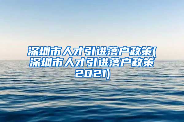 深圳市人才引进落户政策(深圳市人才引进落户政策2021)