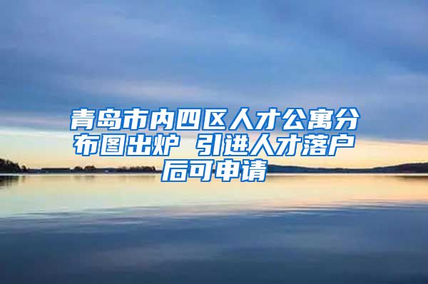 青岛市内四区人才公寓分布图出炉 引进人才落户后可申请