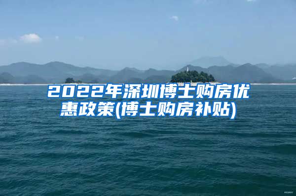 2022年深圳博士购房优惠政策(博士购房补贴)