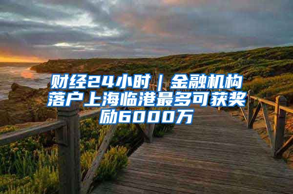 财经24小时｜金融机构落户上海临港最多可获奖励6000万