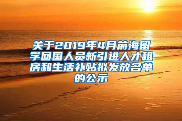 关于2019年4月前海留学回国人员新引进人才租房和生活补贴拟发放名单的公示