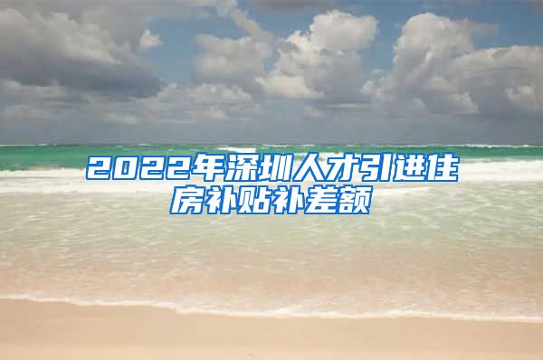 2022年深圳人才引进住房补贴补差额