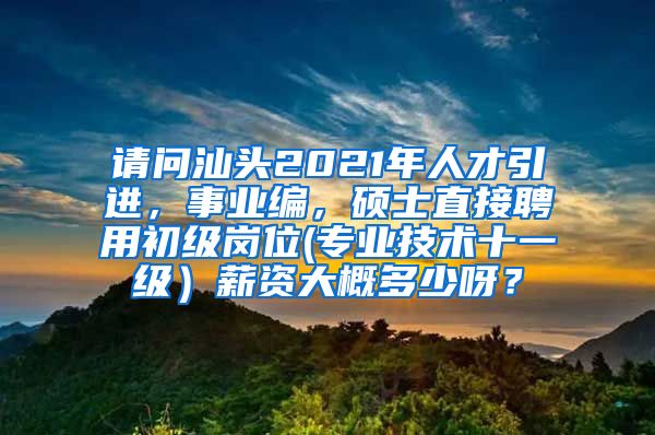 请问汕头2021年人才引进，事业编，硕士直接聘用初级岗位(专业技术十一级）薪资大概多少呀？