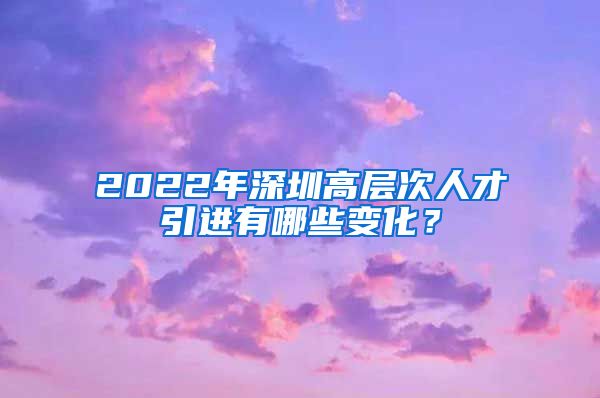 2022年深圳高层次人才引进有哪些变化？