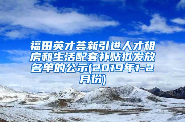 福田英才荟新引进人才租房和生活配套补贴拟发放名单的公示(2019年1-2月份)