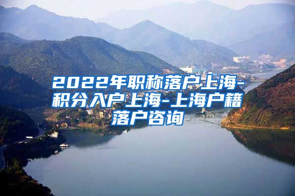 2022年职称落户上海-积分入户上海-上海户籍落户咨询