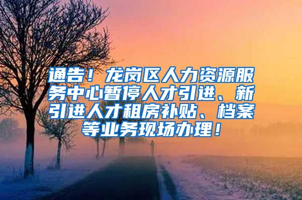 通告！龙岗区人力资源服务中心暂停人才引进、新引进人才租房补贴、档案等业务现场办理！