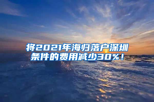 将2021年海归落户深圳条件的费用减少30%！