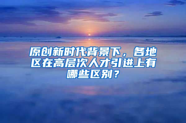 原创新时代背景下，各地区在高层次人才引进上有哪些区别？