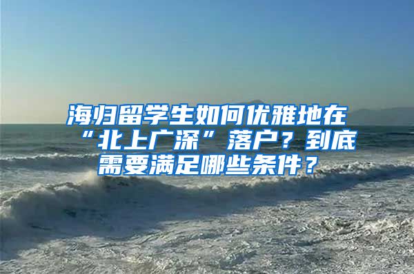 海归留学生如何优雅地在“北上广深”落户？到底需要满足哪些条件？