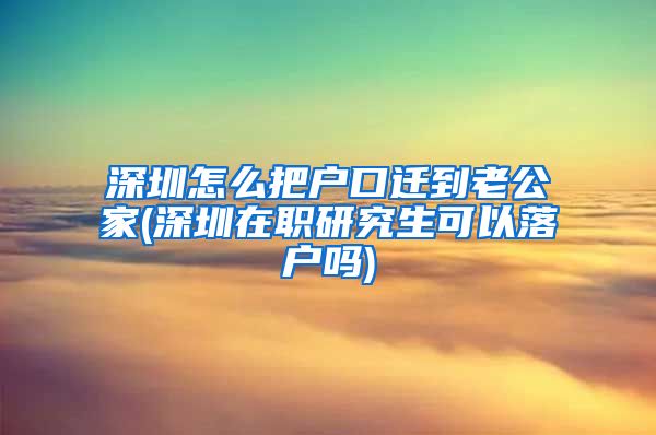 深圳怎么把户口迁到老公家(深圳在职研究生可以落户吗)