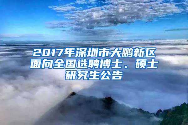 2017年深圳市大鹏新区面向全国选聘博士、硕士研究生公告