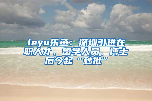 leyu乐鱼：深圳引进在职人才、留学人员、博士后今起“秒批”