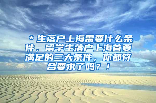 ＊生落户上海需要什么条件，留学生落户上海首要满足的三大条件，你都符合要求了吗？！