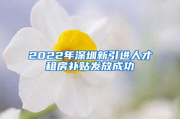 2022年深圳新引进人才租房补贴发放成功