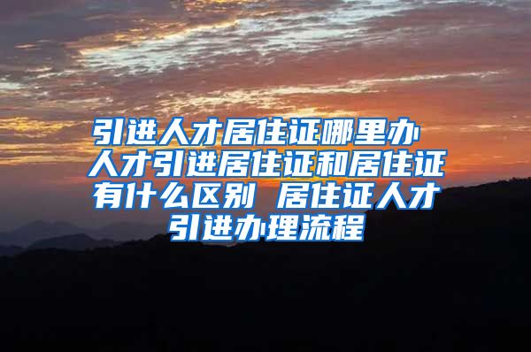 引进人才居住证哪里办 人才引进居住证和居住证有什么区别 居住证人才引进办理流程