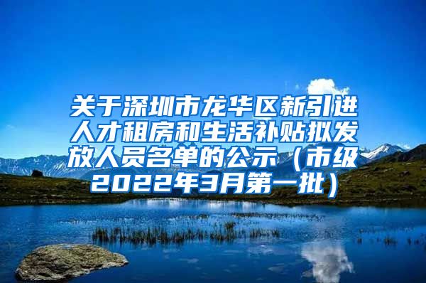 关于深圳市龙华区新引进人才租房和生活补贴拟发放人员名单的公示（市级2022年3月第一批）