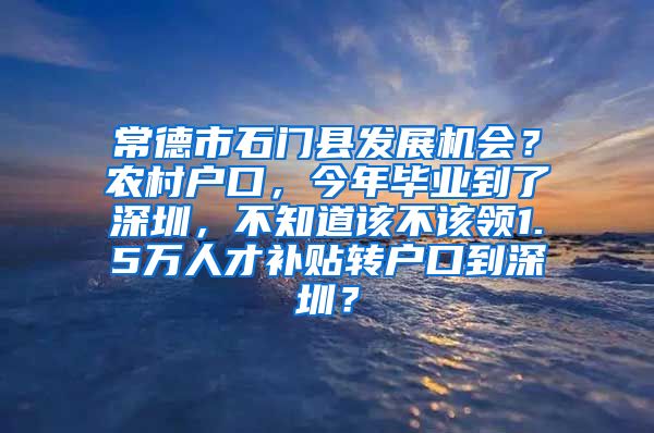 常德市石门县发展机会？农村户口，今年毕业到了深圳，不知道该不该领1.5万人才补贴转户口到深圳？