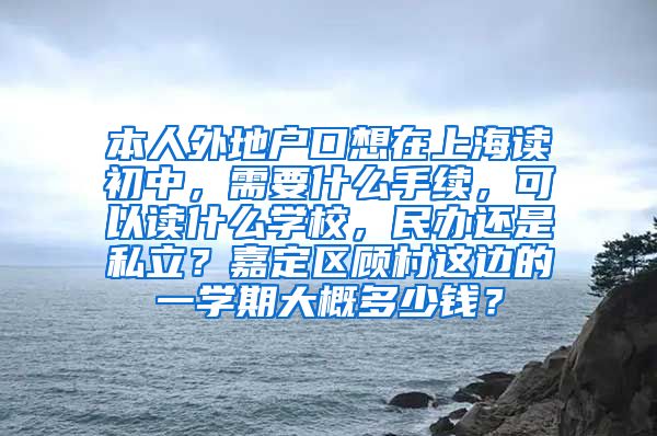 本人外地户口想在上海读初中，需要什么手续，可以读什么学校，民办还是私立？嘉定区顾村这边的一学期大概多少钱？