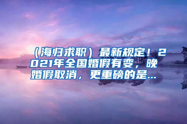 （海归求职）最新规定！2021年全国婚假有变，晚婚假取消，更重磅的是...