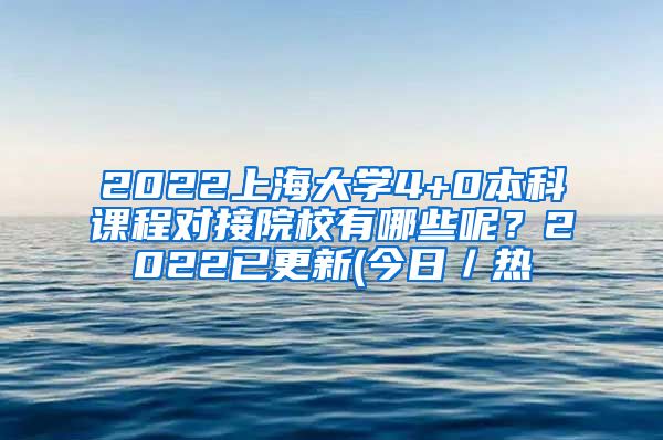 2022上海大学4+0本科课程对接院校有哪些呢？2022已更新(今日／热