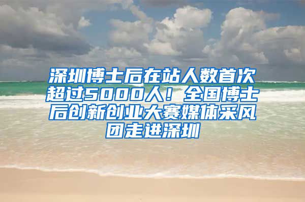 深圳博士后在站人数首次超过5000人！全国博士后创新创业大赛媒体采风团走进深圳