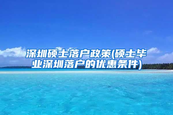 深圳硕士落户政策(硕士毕业深圳落户的优惠条件)