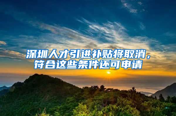 深圳人才引进补贴将取消，符合这些条件还可申请