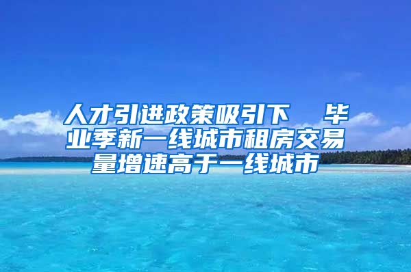 人才引进政策吸引下  毕业季新一线城市租房交易量增速高于一线城市