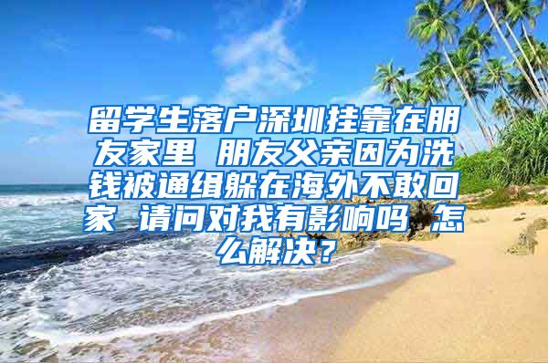 留学生落户深圳挂靠在朋友家里 朋友父亲因为洗钱被通缉躲在海外不敢回家 请问对我有影响吗 怎么解决？