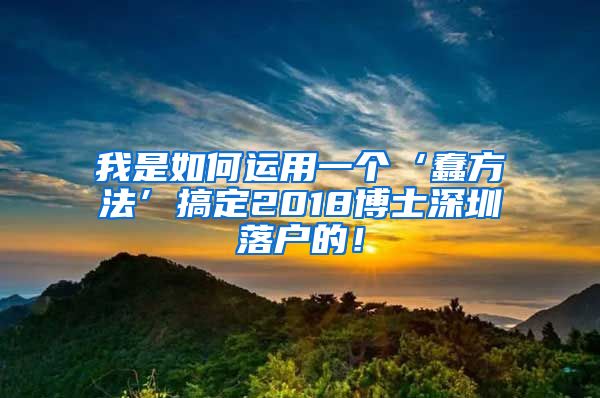 我是如何运用一个‘蠢方法’搞定2018博士深圳落户的！