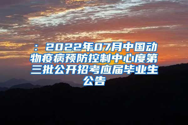 ：2022年07月中国动物疫病预防控制中心度第三批公开招考应届毕业生公告