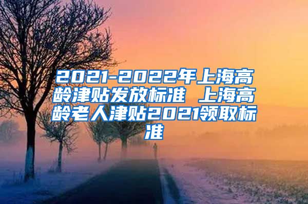 2021-2022年上海高龄津贴发放标准 上海高龄老人津贴2021领取标准