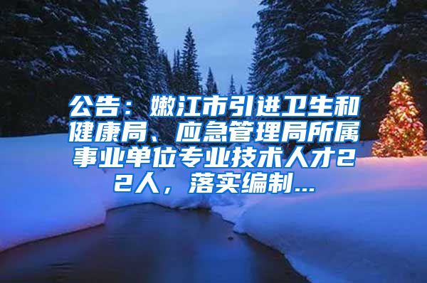 公告：嫩江市引进卫生和健康局、应急管理局所属事业单位专业技术人才22人，落实编制...