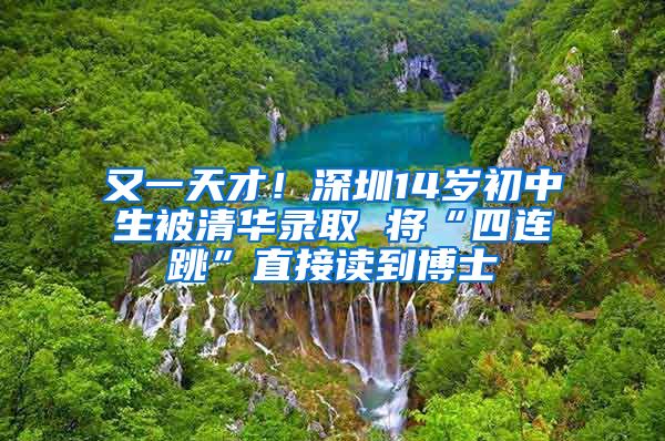 又一天才！深圳14岁初中生被清华录取 将“四连跳”直接读到博士