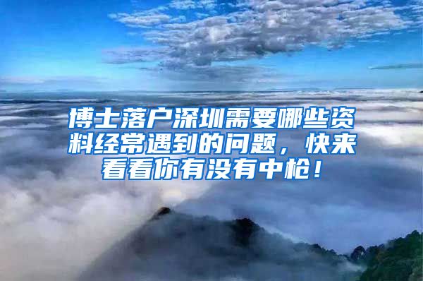 博士落户深圳需要哪些资料经常遇到的问题，快来看看你有没有中枪！