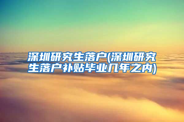 深圳研究生落户(深圳研究生落户补贴毕业几年之内)