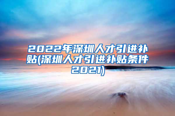 2022年深圳人才引进补贴(深圳人才引进补贴条件2021)