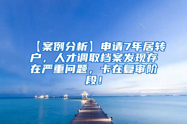 【案例分析】申请7年居转户，人才调取档案发现存在严重问题，卡在复审阶段！